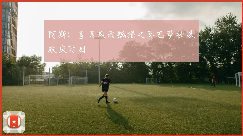 阿斯：皇马风雨飘摇之际巴萨社媒欢庆时刻