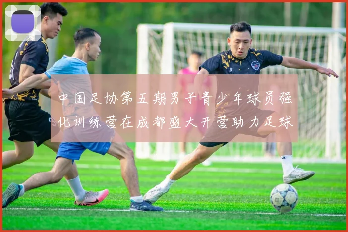 中国足协第五期男子青少年球员强化训练营在成都盛大开营助力足球未来发展