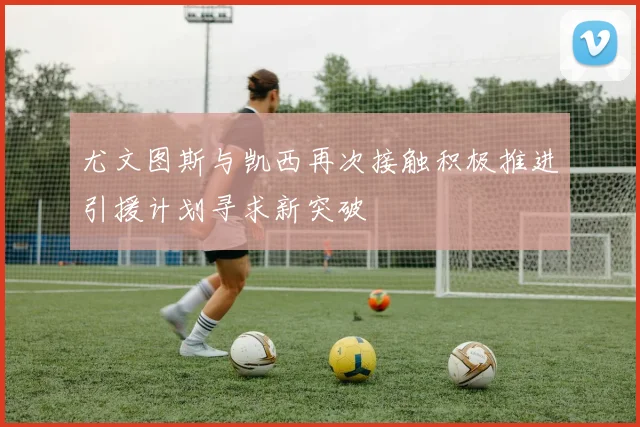 尤文图斯与凯西再次接触积极推进引援计划寻求新突破