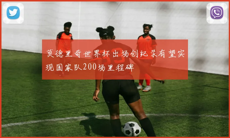莫德里奇世界杯出场创纪录有望实现国家队200场里程碑