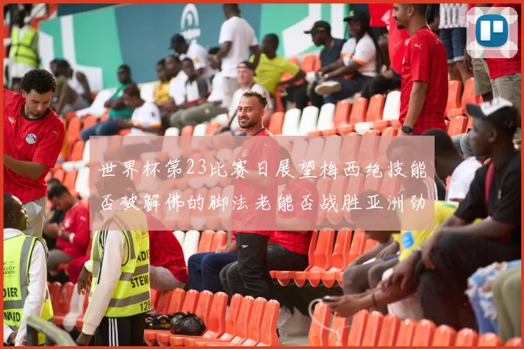 世界杯第23比赛日展望梅西绝技能否破解佛的脚法老能否战胜亚洲劲旅