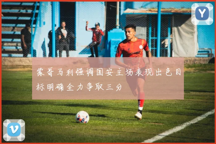 蒙哥马利强调国安主场表现出色目标明确全力争取三分