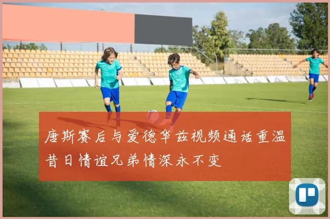 唐斯赛后与爱德华兹视频通话重温昔日情谊兄弟情深永不变