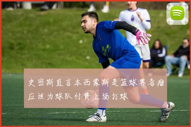 史密斯直言本西蒙斯是篮球界毒瘤应该为球队付费上场打球