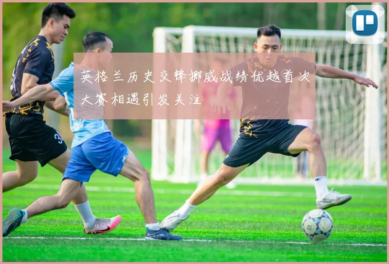 英格兰历史交锋挪威战绩优越首次大赛相遇引发关注