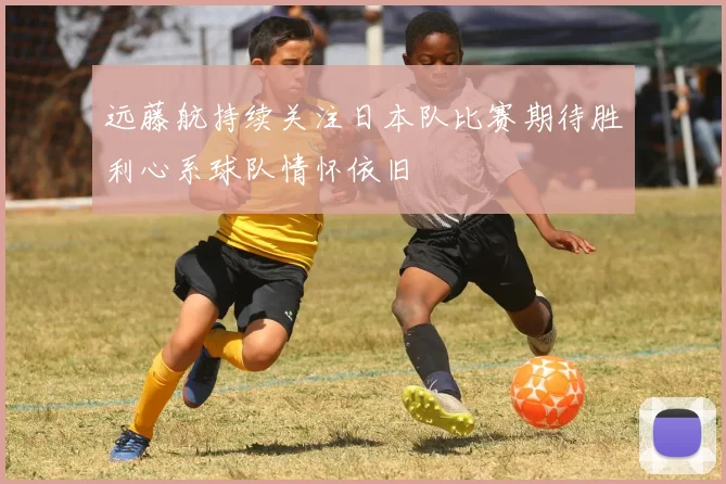 远藤航持续关注日本队比赛期待胜利心系球队情怀依旧
