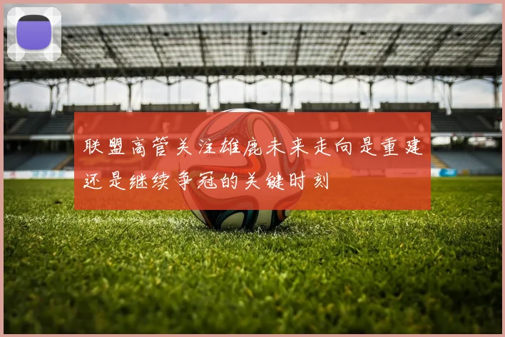 联盟高管关注雄鹿未来走向是重建还是继续争冠的关键时刻