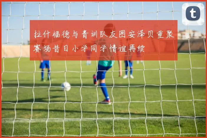 拉什福德与青训队友图安泽贝重聚赛场昔日小学同学情谊再续