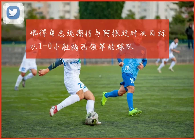 佛得角总统期待与阿根廷对决目标以1-0小胜梅西领军的球队