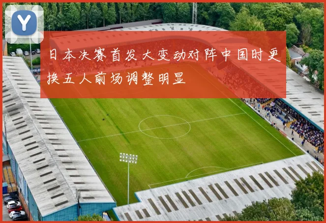 日本决赛首发大变动对阵中国时更换五人前场调整明显