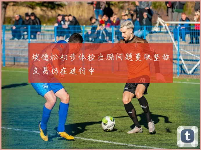 埃德松初步体检出现问题曼联坚称交易仍在进行中
