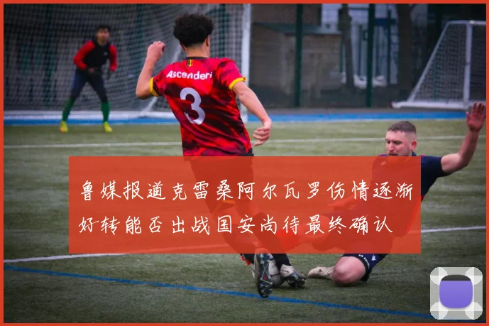 鲁媒报道克雷桑阿尔瓦罗伤情逐渐好转能否出战国安尚待最终确认