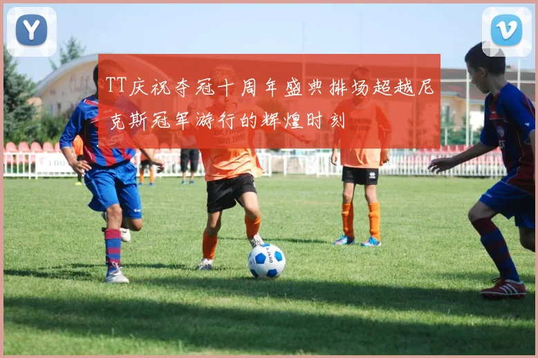 TT庆祝夺冠十周年盛典排场超越尼克斯冠军游行的辉煌时刻