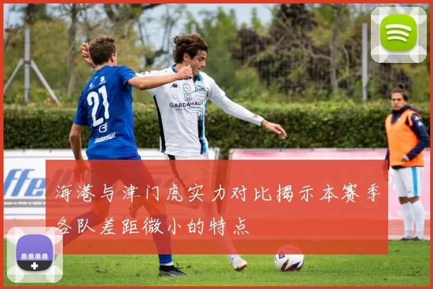 海港与津门虎实力对比揭示本赛季各队差距微小的特点