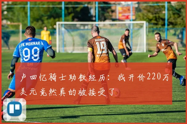 卢回忆骑士助教经历：我开价220万美元竟然真的被接受了
