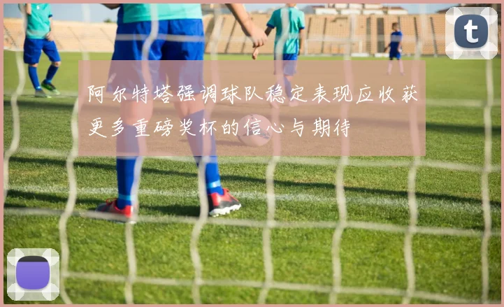 阿尔特塔强调球队稳定表现应收获更多重磅奖杯的信心与期待