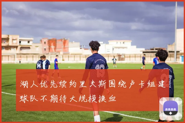 湖人优先续约里夫斯围绕卢卡组建球队不期待大规模换血