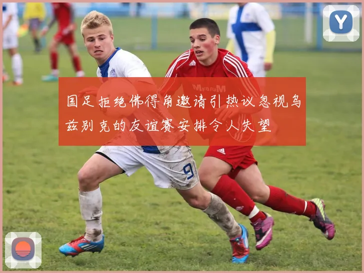 国足拒绝佛得角邀请引热议忽视乌兹别克的友谊赛安排令人失望