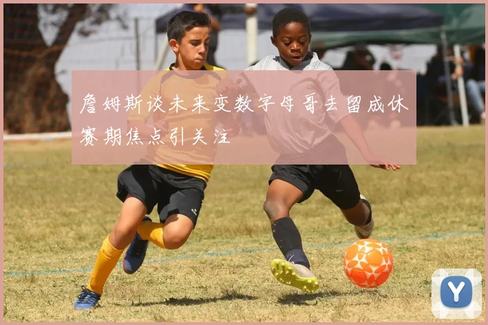 詹姆斯谈未来变数字母哥去留成休赛期焦点引关注